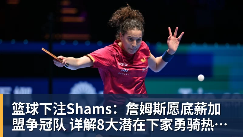 篮球下注Shams：詹姆斯愿底薪加盟争冠队 详解8大潜在下家勇骑热领衔