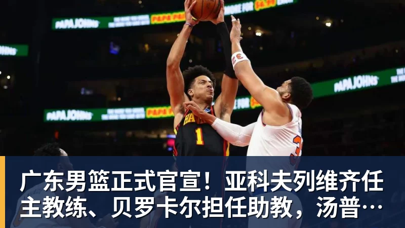 篮球下注广东男篮正式官宣！亚科夫列维齐任主教练、贝罗卡尔担任助教，汤普森任球员发展教练，周鹏无缘回归