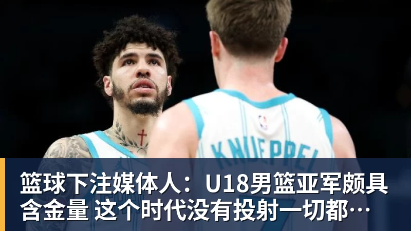 篮球下注媒体人：U18男篮亚军颇具含金量 这个时代没有投射一切都是白搭