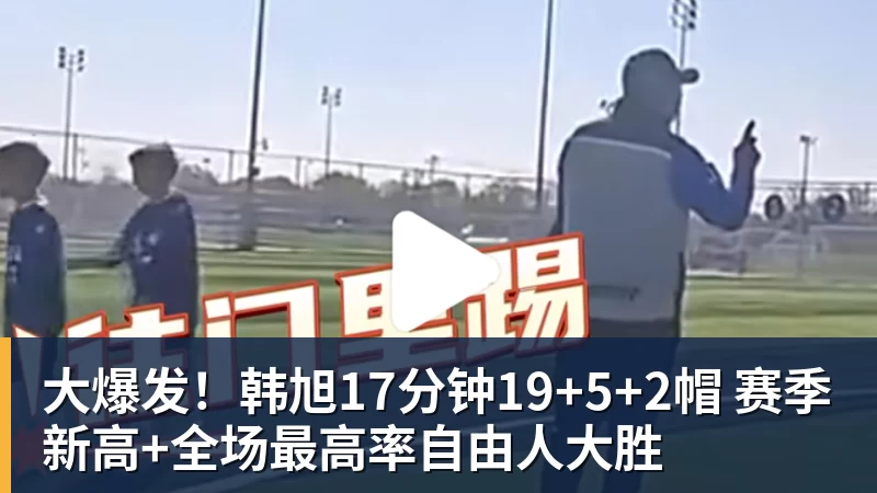 大爆发！韩旭17分钟19+5+2帽 赛季新高+全场最高率自由人大胜