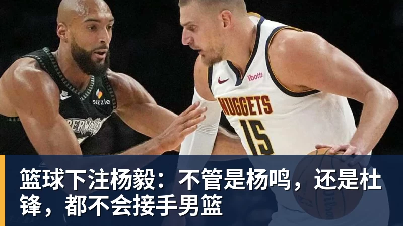 篮球下注杨毅：不管是杨鸣，还是杜锋，都不会接手男篮